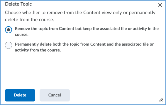 After you choose to delete the topic, you will see a window asking you to choose a method of deletion: 1. Remove the topic from Content but keep the associated file or activity in the course. 2. Permanently delete both the topic from Content and the associated file or activity from the course. The default is to remove the topic, but keep the associated file. Once you decide, click the Delete button to remove the topic.